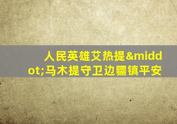 人民英雄艾热提·马木提守卫边疆镇平安