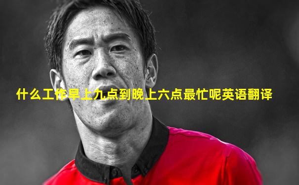 什么工作早上九点到晚上六点最忙呢英语翻译