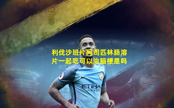 利伐沙班片阿司匹林肠溶片一起吃可以治脑梗是吗