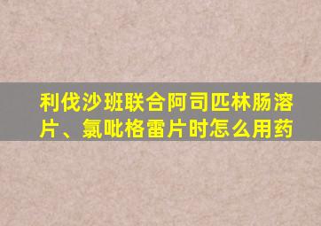 利伐沙班联合阿司匹林肠溶片、氯吡格雷片时怎么用药