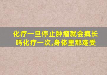 化疗一旦停止肿瘤就会疯长吗化疗一次,身体里那难受