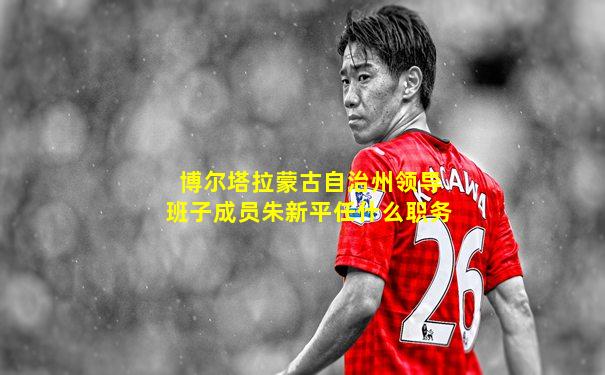 博尔塔拉蒙古自治州领导班子成员朱新平任什么职务
