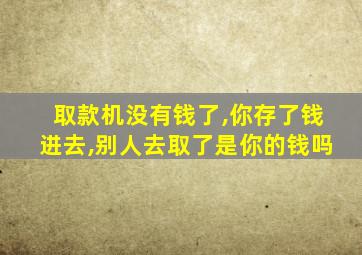 取款机没有钱了,你存了钱进去,别人去取了是你的钱吗