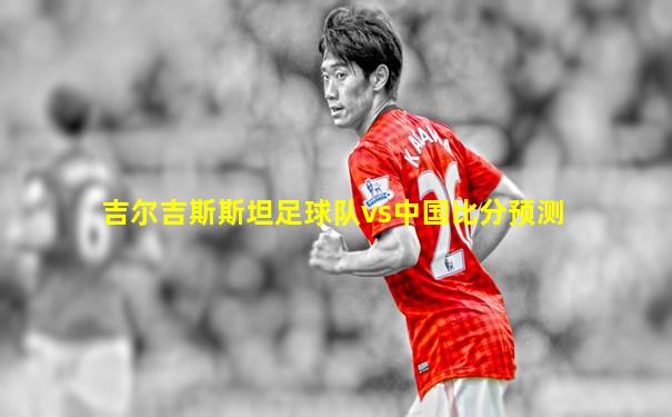 吉尔吉斯斯坦足球队vs中国比分预测