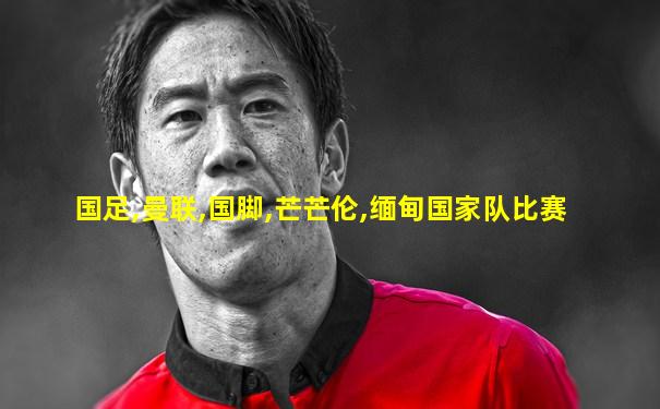 国足,曼联,国脚,芒芒伦,缅甸国家队比赛