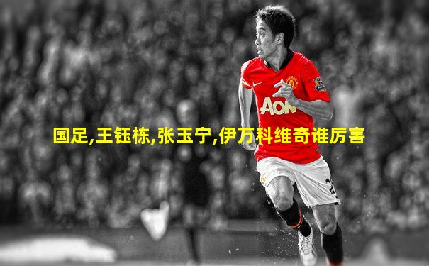 国足,王钰栋,张玉宁,伊万科维奇谁厉害
