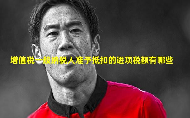 增值税一般纳税人准予抵扣的进项税额有哪些