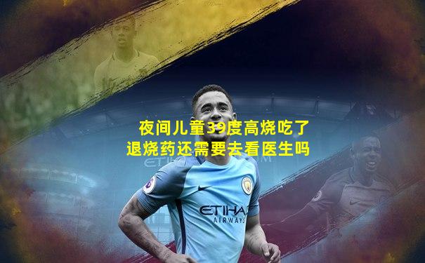 夜间儿童39度高烧吃了退烧药还需要去看医生吗