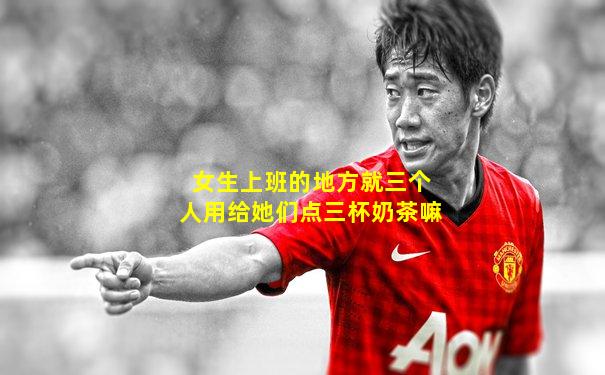 女生上班的地方就三个人用给她们点三杯奶茶嘛