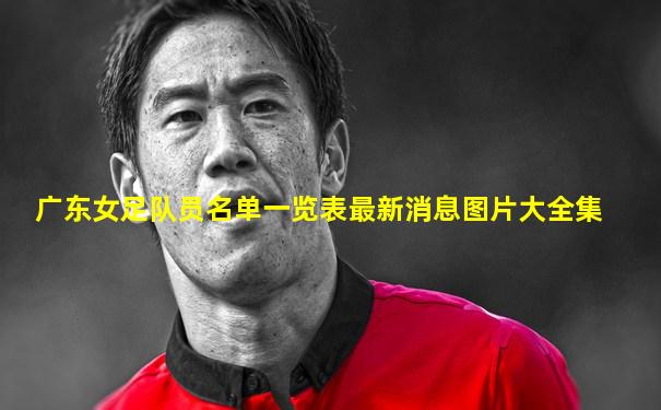 广东女足队员名单一览表最新消息图片大全集