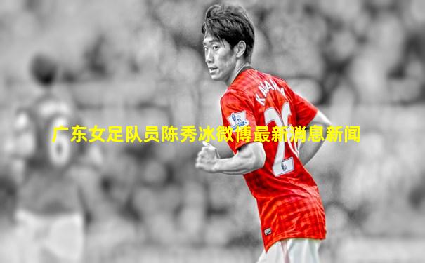 广东女足队员陈秀冰微博最新消息新闻