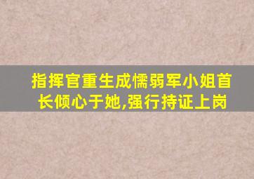 指挥官重生成懦弱军小姐首长倾心于她,强行持证上岗