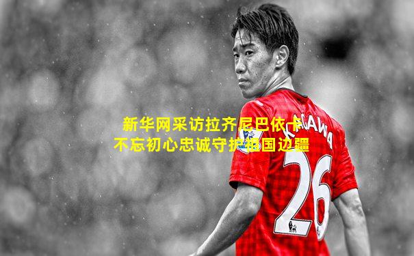 新华网采访拉齐尼巴依卡不忘初心忠诚守护祖国边疆