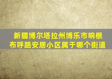 新疆博尔塔拉州博乐市响根布呼路安居小区属于哪个街道