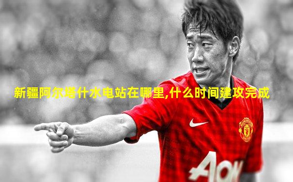新疆阿尔塔什水电站在哪里,什么时间建攻完成
