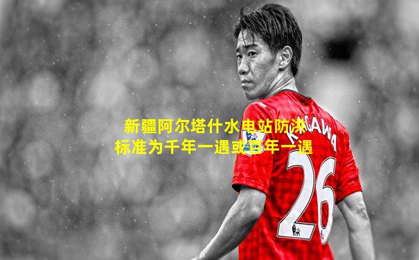 新疆阿尔塔什水电站防洪标准为千年一遇或百年一遇