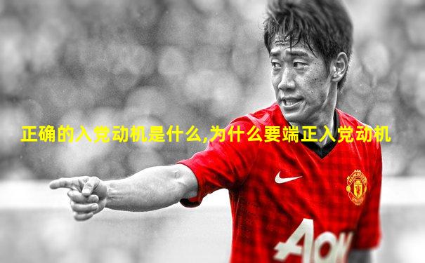 正确的入党动机是什么,为什么要端正入党动机