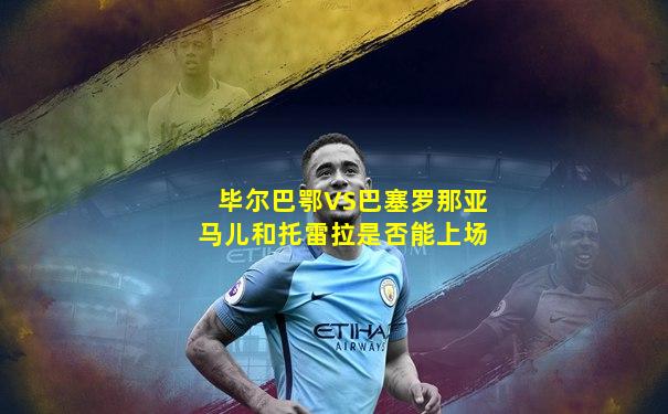 毕尔巴鄂VS巴塞罗那亚马儿和托雷拉是否能上场