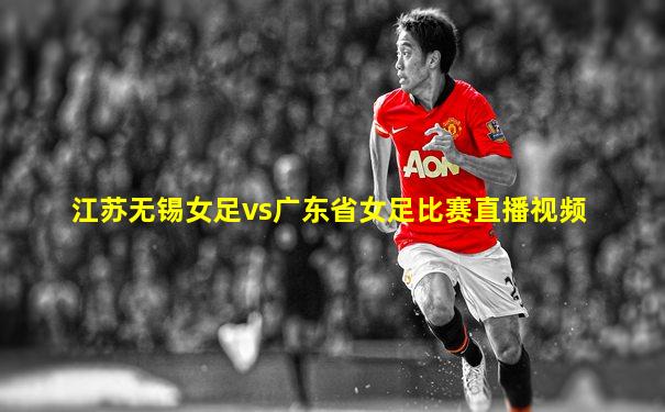 江苏无锡女足vs广东省女足比赛直播视频