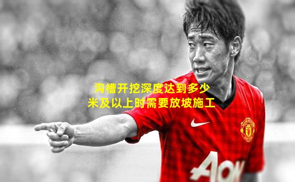 沟槽开挖深度达到多少米及以上时需要放坡施工