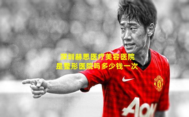 深圳赫思医疗美容医院是整形医院吗多少钱一次