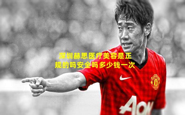 深圳赫思医疗美容是正规的吗安全吗多少钱一次