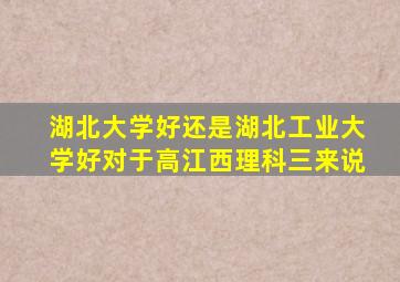湖北大学好还是湖北工业大学好对于高江西理科三来说