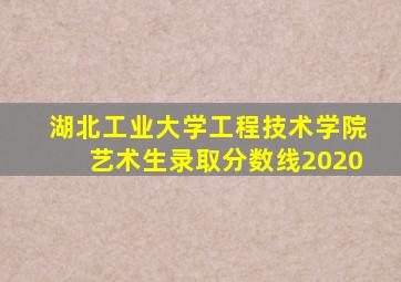 湖北工业大学工程技术学院艺术生录取分数线2020
