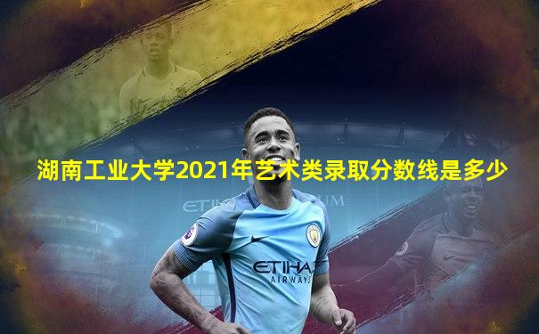 湖南工业大学2021年艺术类录取分数线是多少