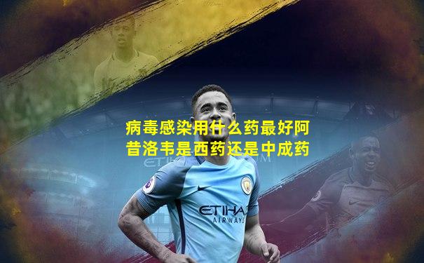 病毒感染用什么药最好阿昔洛韦是西药还是中成药
