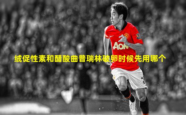 绒促性素和醋酸曲普瑞林破卵时候先用哪个