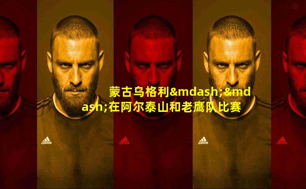 蒙古乌格利——在阿尔泰山和老鹰队比赛_游牧