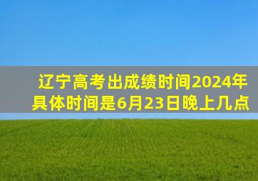 辽宁高考出成绩时间2024年具体时间是6月23日晚上几点