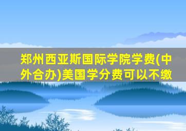 郑州西亚斯国际学院学费(中外合办)美国学分费可以不缴