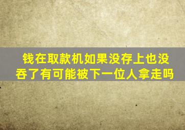 钱在取款机如果没存上也没吞了有可能被下一位人拿走吗