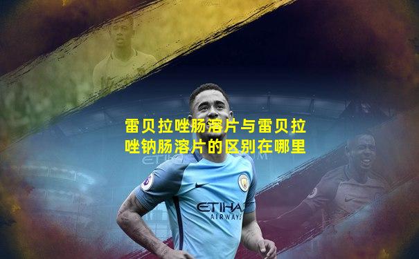 雷贝拉唑肠溶片与雷贝拉唑钠肠溶片的区别在哪里