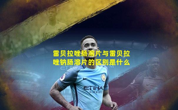 雷贝拉唑肠溶片与雷贝拉唑钠肠溶片的区别是什么